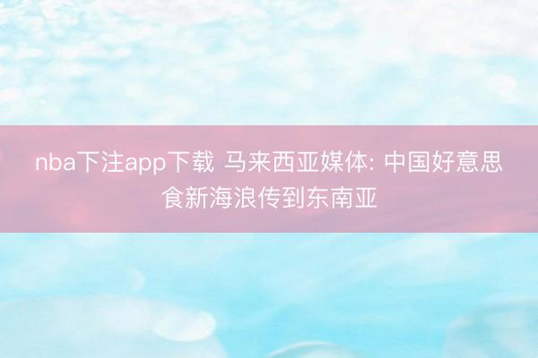 nba下注app下载 马来西亚媒体: 中国好意思食新海浪传到东南亚