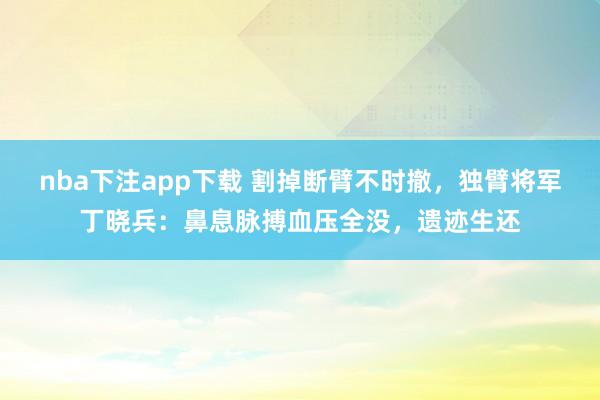 nba下注app下载 割掉断臂不时撤，独臂将军丁晓兵：鼻息脉搏血压全没，遗迹生还