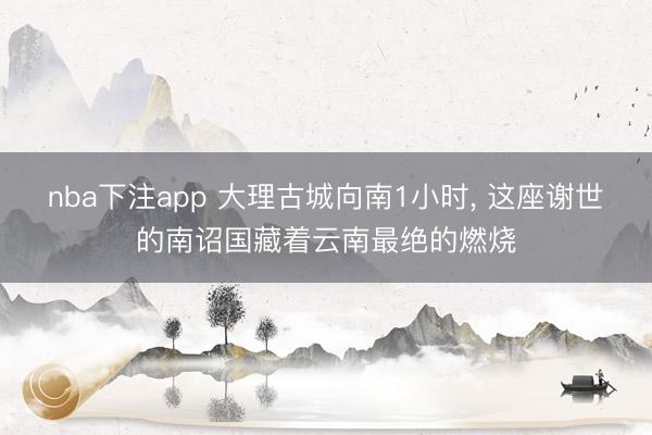 nba下注app 大理古城向南1小时， 这座谢世的南诏国藏着云南最绝的燃烧