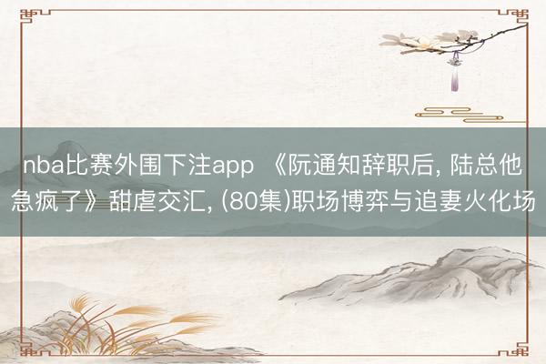 nba比赛外围下注app 《阮通知辞职后， 陆总他急疯了》甜虐交汇， (80集)职场博弈与追妻火化场