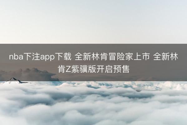 nba下注app下载 全新林肯冒险家上市 全新林肯Z紫骥版开启预售