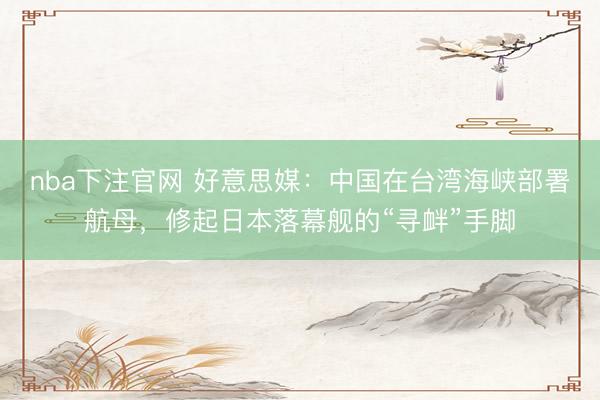 nba下注官网 好意思媒：中国在台湾海峡部署航母，修起日本落幕舰的“寻衅”手脚