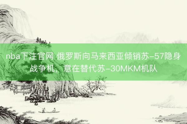 nba下注官网 俄罗斯向马来西亚倾销苏-57隐身战争机，意在替代苏-30MKM机队