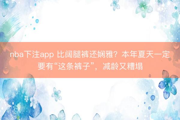 nba下注app 比阔腿裤还娴雅？本年夏天一定要有“这条裤子”，减龄又糟塌