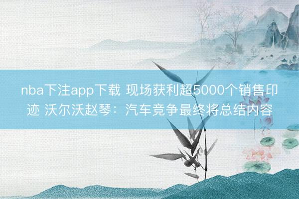 nba下注app下载 现场获利超5000个销售印迹 沃尔沃赵琴：汽车竞争最终将总结内容