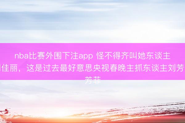 nba比赛外围下注app 怪不得齐叫她东谈主间佳丽，这是过去最好意思央视春晚主抓东谈主刘芳菲