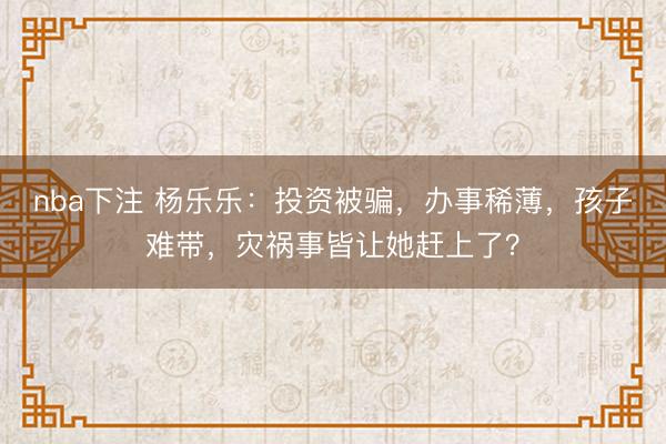 nba下注 杨乐乐：投资被骗，办事稀薄，孩子难带，灾祸事皆让她赶上了？