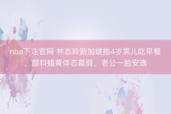 nba下注官网 林志玲新加坡抱4岁男儿吃早餐，颜料蜡黄体态羸弱，老公一脸安逸