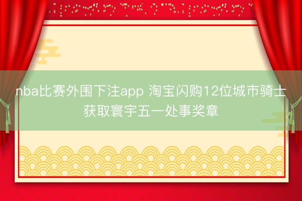 nba比赛外围下注app 淘宝闪购12位城市骑士获取寰宇五一处事奖章