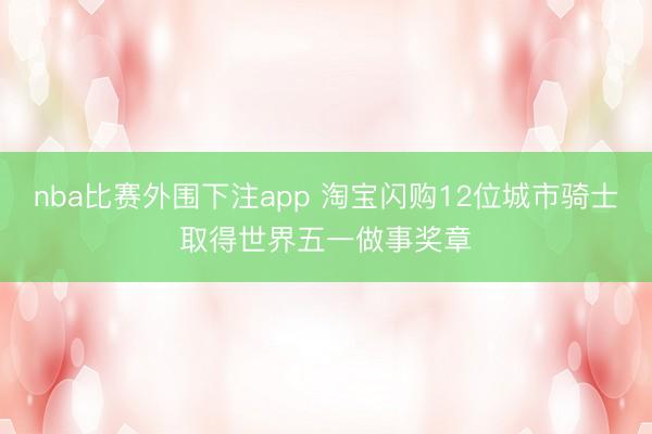 nba比赛外围下注app 淘宝闪购12位城市骑士取得世界五一做事奖章