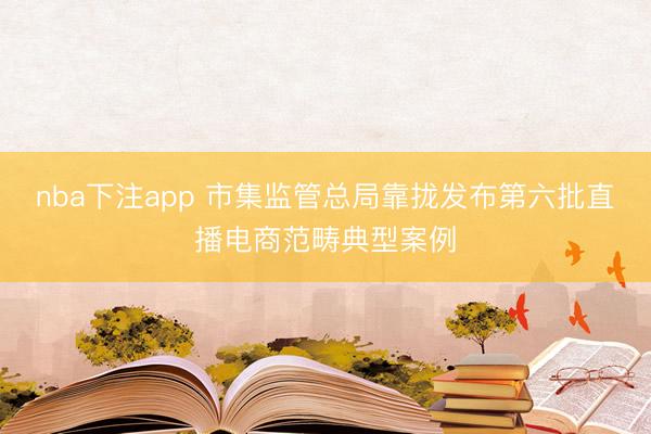nba下注app 市集监管总局靠拢发布第六批直播电商范畴典型案例