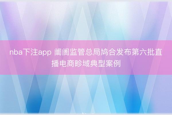 nba下注app 阛阓监管总局鸠合发布第六批直播电商畛域典型案例