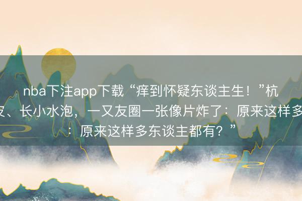 nba下注app下载 “痒到怀疑东谈主生！”杭州女子手指脱皮、长小水泡，一又友圈一张像片炸了：原来这样多东谈主都有？”