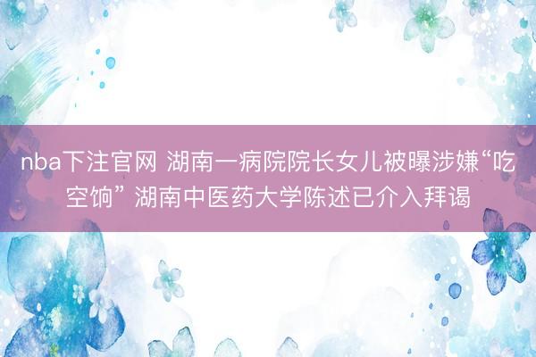 nba下注官网 湖南一病院院长女儿被曝涉嫌“吃空饷” 湖南中医药大学陈述已介入拜谒