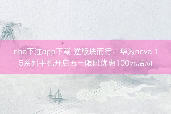 nba下注app下载 逆版块而行：华为nova 15系列手机开启五一限时优惠100元活动