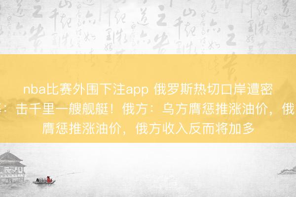nba比赛外围下注app 俄罗斯热切口岸遭密集膺惩，泽连斯基：击千里一艘舰艇！俄方：乌方膺惩推涨油价，俄方收入反而将加多