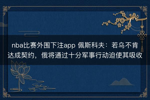 nba比赛外围下注app 佩斯科夫：若乌不肯达成契约，俄将通过十分军事行动迫使其吸收