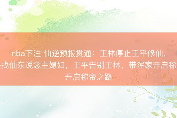 nba下注 仙逆预报贯通：王林停止王平修仙，给王平找仙东说念主媳妇，王平告别王林，带浑家开启称帝之路